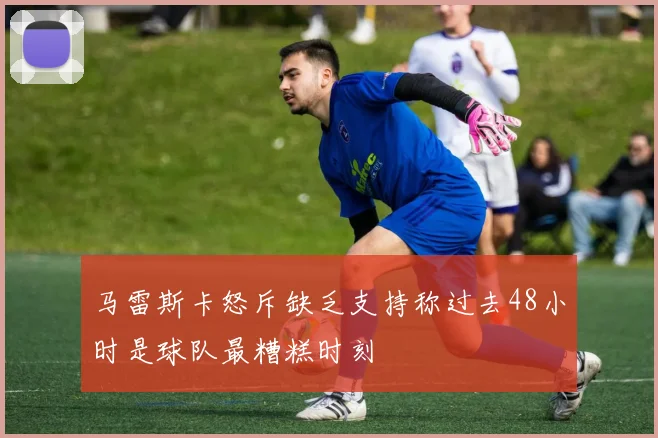 马雷斯卡怒斥缺乏支持称过去48小时是球队最糟糕时刻
