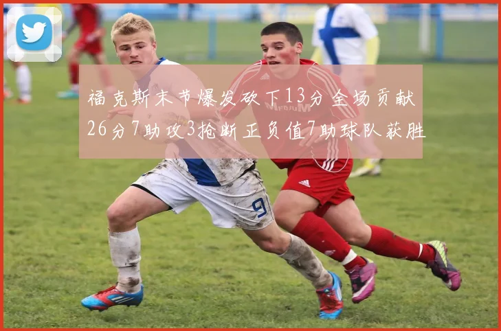 福克斯末节爆发砍下13分全场贡献26分7助攻3抢断正负值7助球队获胜