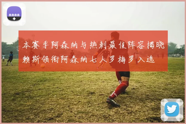 本赛季阿森纳与热刺最佳阵容揭晓赖斯领衔阿森纳七人罗梅罗入选