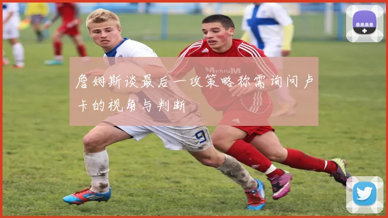 詹姆斯谈最后一攻策略称需询问卢卡的视角与判断