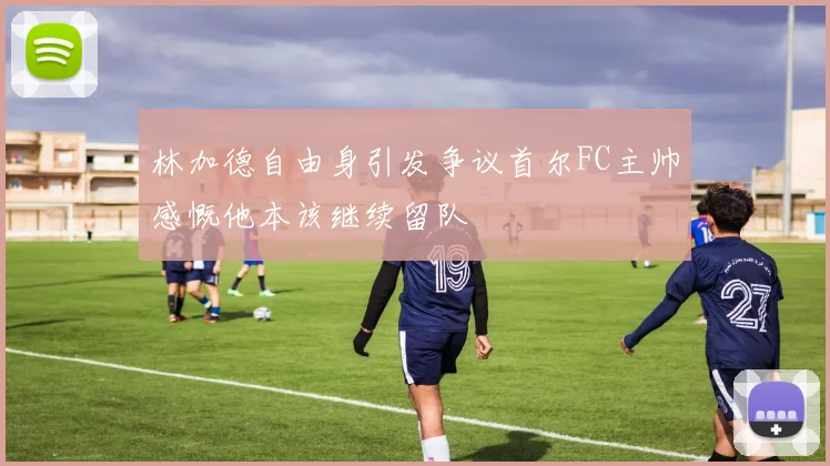 林加德自由身引发争议首尔FC主帅感慨他本该继续留队