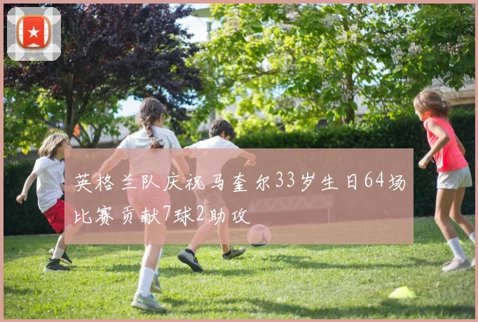 英格兰队庆祝马奎尔33岁生日64场比赛贡献7球2助攻