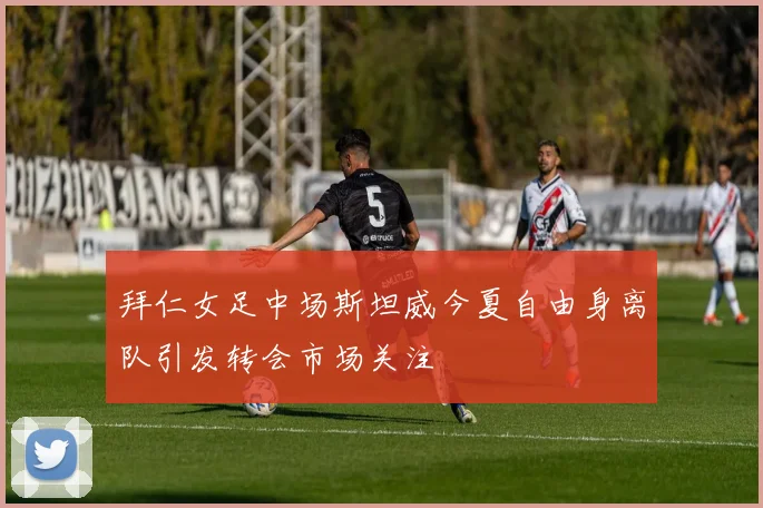 拜仁女足中场斯坦威今夏自由身离队引发转会市场关注