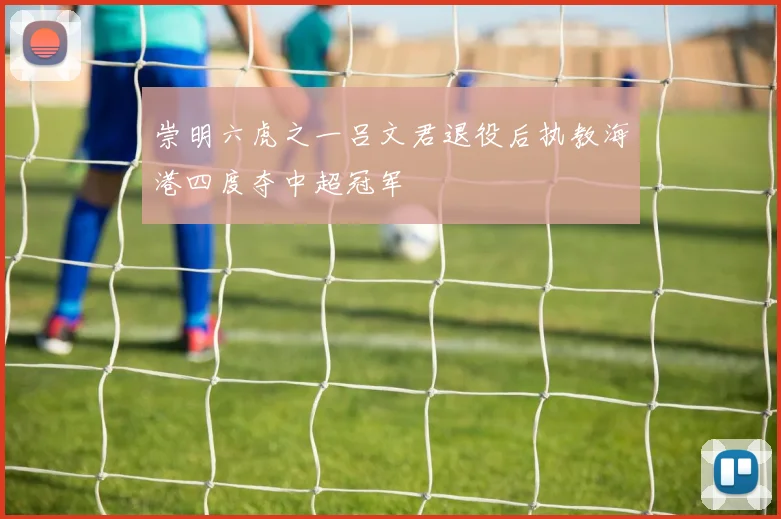 崇明六虎之一吕文君退役后执教海港四度夺中超冠军