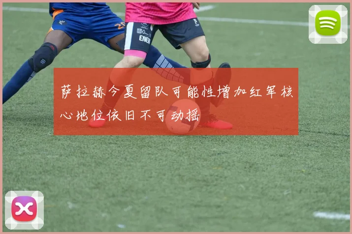 萨拉赫今夏留队可能性增加红军核心地位依旧不可动摇