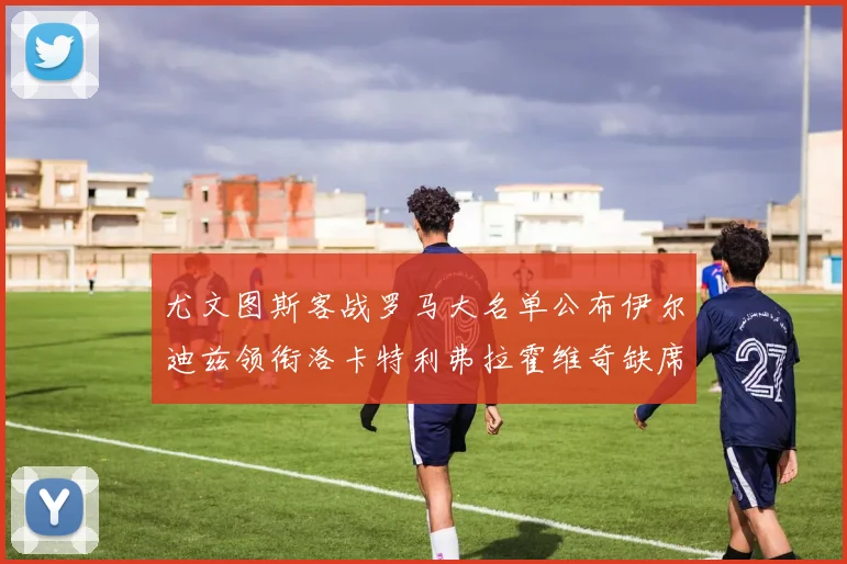 尤文图斯客战罗马大名单公布伊尔迪兹领衔洛卡特利弗拉霍维奇缺席