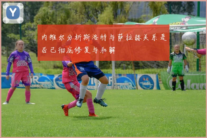 内维尔分析斯洛特与萨拉赫关系是否已彻底修复与和解