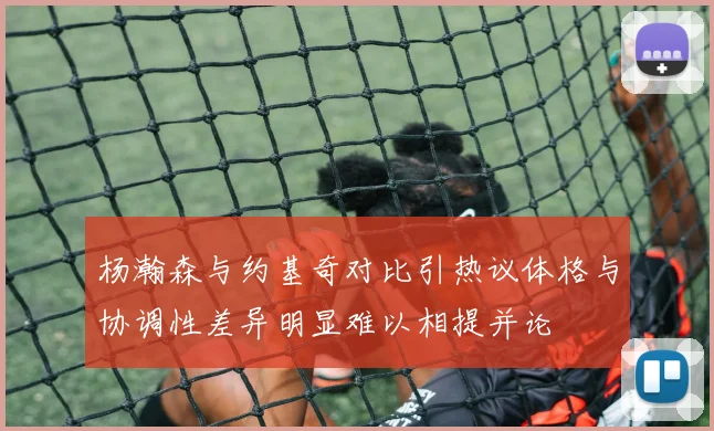 杨瀚森与约基奇对比引热议体格与协调性差异明显难以相提并论
