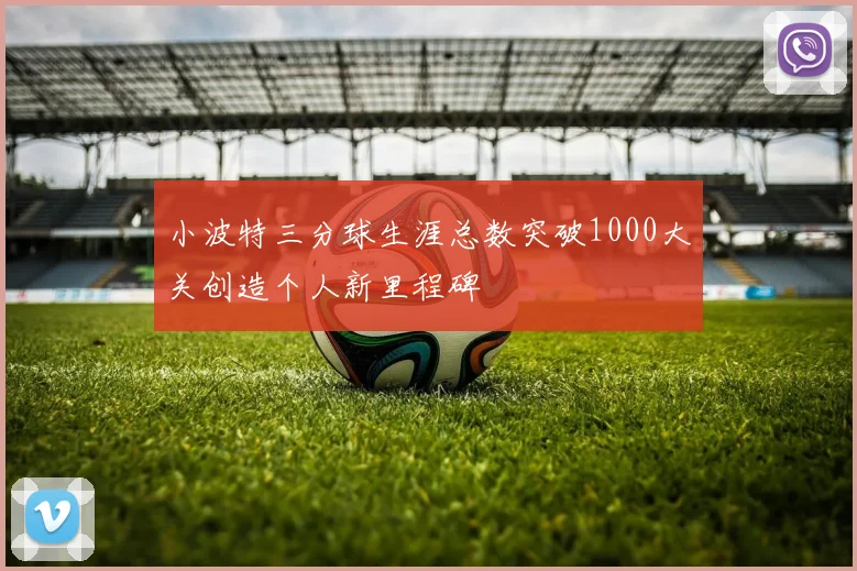 小波特三分球生涯总数突破1000大关创造个人新里程碑