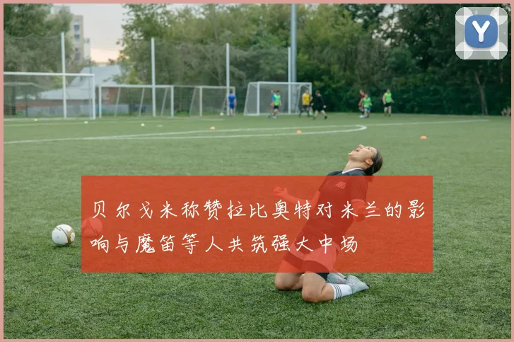 贝尔戈米称赞拉比奥特对米兰的影响与魔笛等人共筑强大中场