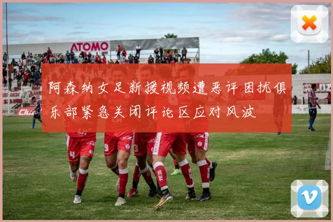 阿森纳女足新援视频遭恶评困扰俱乐部紧急关闭评论区应对风波