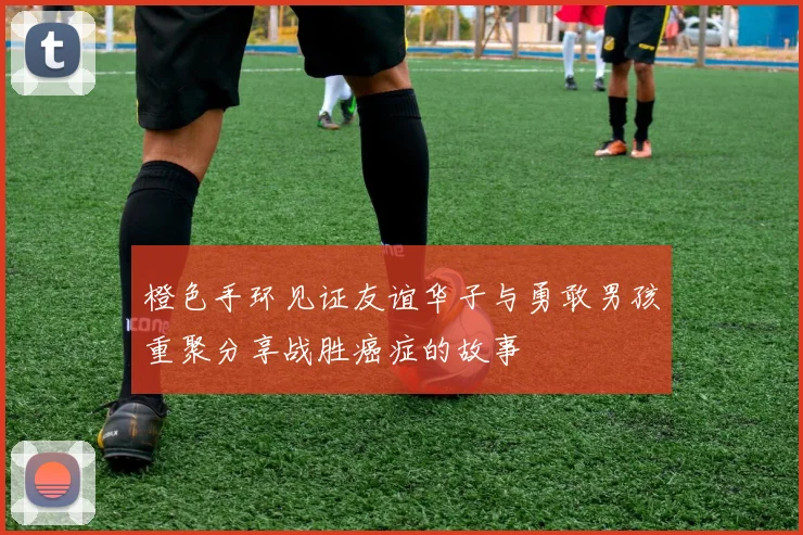 橙色手环见证友谊华子与勇敢男孩重聚分享战胜癌症的故事