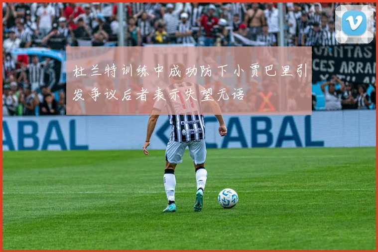 杜兰特训练中成功防下小贾巴里引发争议后者表示失望无语