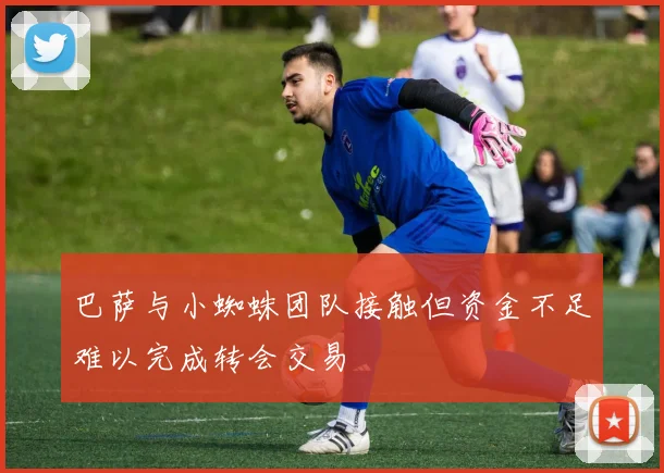巴萨与小蜘蛛团队接触但资金不足难以完成转会交易