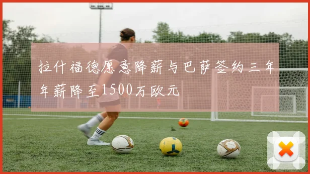 拉什福德愿意降薪与巴萨签约三年年薪降至1500万欧元