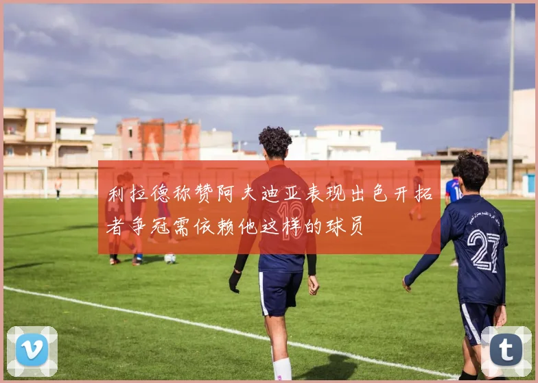 利拉德称赞阿夫迪亚表现出色开拓者争冠需依赖他这样的球员