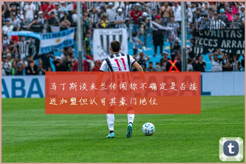 马丁斯谈米兰传闻称不确定是否接近加盟但认可其豪门地位