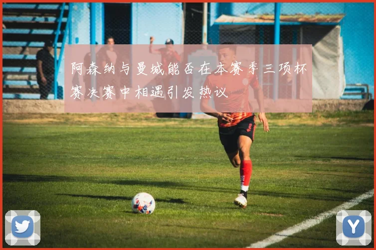 阿森纳与曼城能否在本赛季三项杯赛决赛中相遇引发热议