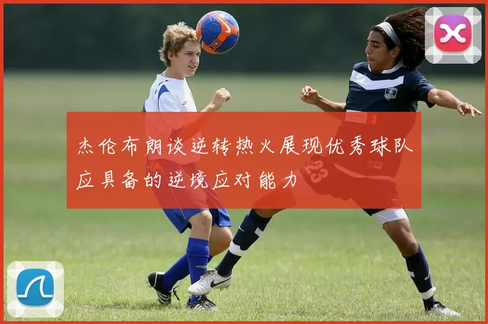 杰伦布朗谈逆转热火展现优秀球队应具备的逆境应对能力