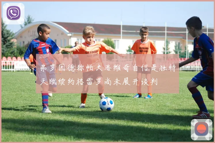 弗罗因德称帕夫洛维奇自信是独特天赋续约格雷罗尚未展开谈判