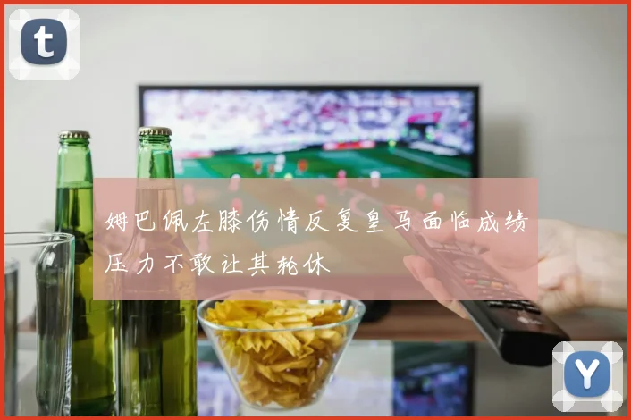 姆巴佩左膝伤情反复皇马面临成绩压力不敢让其轮休