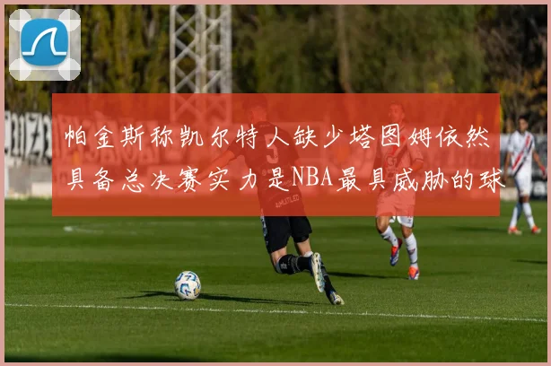 帕金斯称凯尔特人缺少塔图姆依然具备总决赛实力是NBA最具威胁的球队