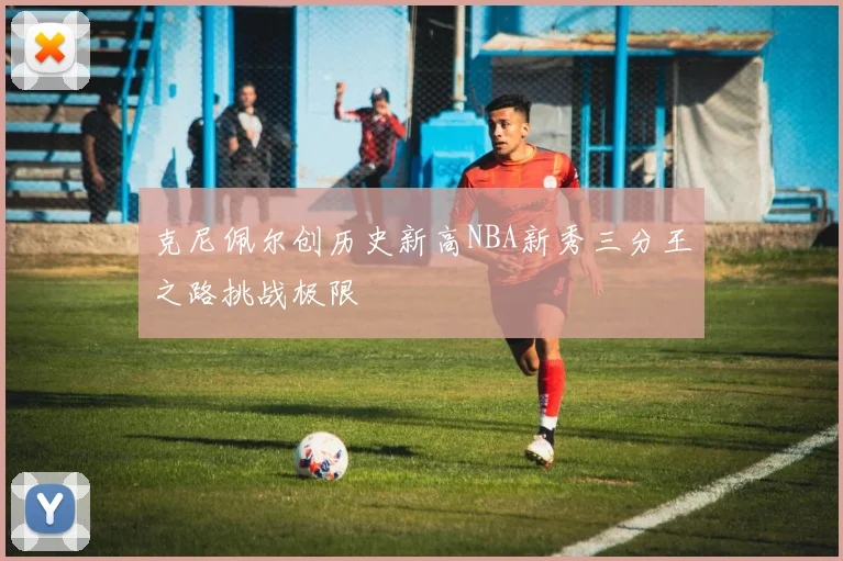 克尼佩尔创历史新高NBA新秀三分王之路挑战极限