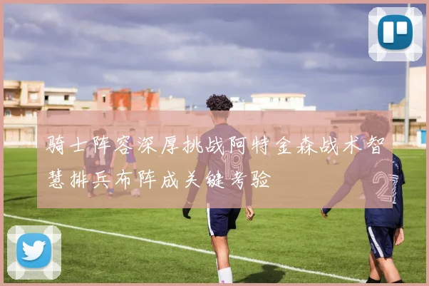 骑士阵容深厚挑战阿特金森战术智慧排兵布阵成关键考验