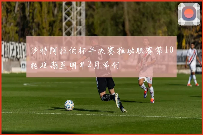 沙特阿拉伯杯半决赛推动联赛第10轮延期至明年2月举行
